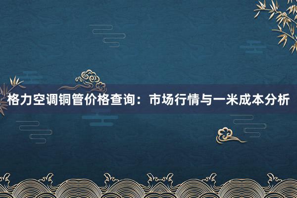 格力空调铜管价格查询：市场行情与一米成本分析