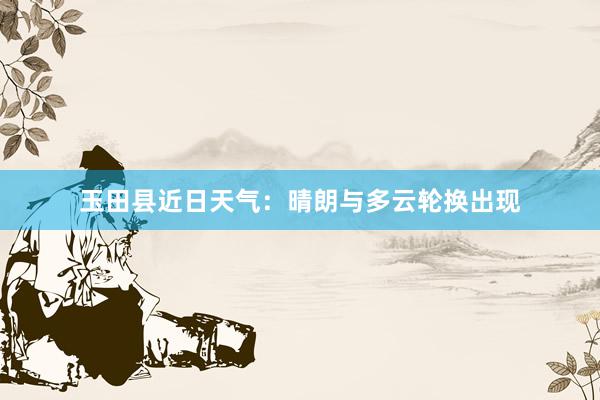 玉田县近日天气：晴朗与多云轮换出现