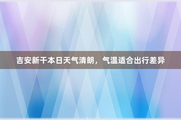 吉安新干本日天气清朗，气温适合出行差异