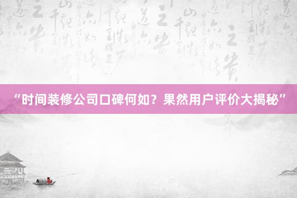 “时间装修公司口碑何如？果然用户评价大揭秘”